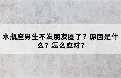 水瓶座男生不发朋友圈了？原因是什么？怎么应对？