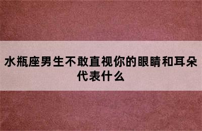 水瓶座男生不敢直视你的眼睛和耳朵代表什么