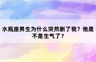 水瓶座男生为什么突然删了我？他是不是生气了？