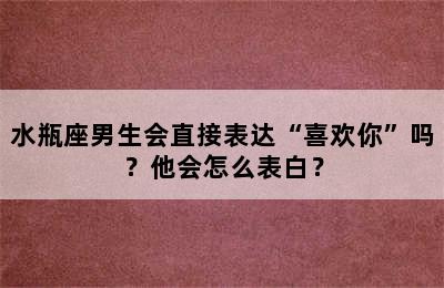 水瓶座男生会直接表达“喜欢你”吗？他会怎么表白？