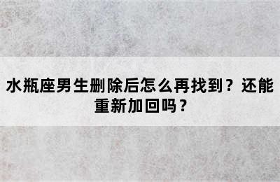 水瓶座男生删除后怎么再找到？还能重新加回吗？