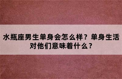 水瓶座男生单身会怎么样？单身生活对他们意味着什么？