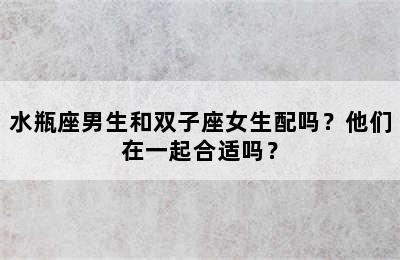 水瓶座男生和双子座女生配吗？他们在一起合适吗？