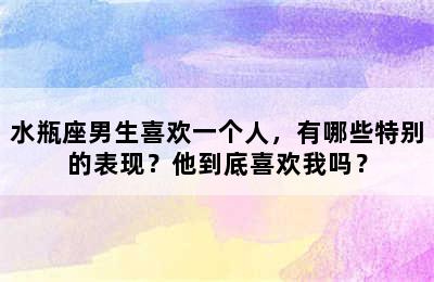 水瓶座男生喜欢一个人，有哪些特别的表现？他到底喜欢我吗？