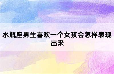 水瓶座男生喜欢一个女孩会怎样表现出来