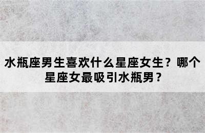 水瓶座男生喜欢什么星座女生？哪个星座女最吸引水瓶男？