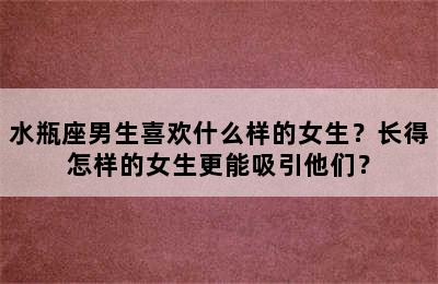 水瓶座男生喜欢什么样的女生？长得怎样的女生更能吸引他们？