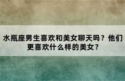水瓶座男生喜欢和美女聊天吗？他们更喜欢什么样的美女？