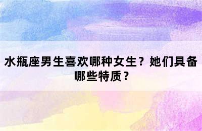 水瓶座男生喜欢哪种女生？她们具备哪些特质？