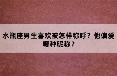水瓶座男生喜欢被怎样称呼？他偏爱哪种昵称？
