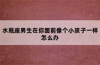 水瓶座男生在你面前像个小孩子一样怎么办