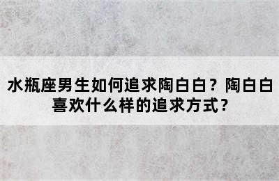 水瓶座男生如何追求陶白白？陶白白喜欢什么样的追求方式？