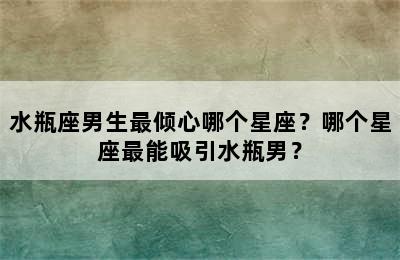 水瓶座男生最倾心哪个星座？哪个星座最能吸引水瓶男？