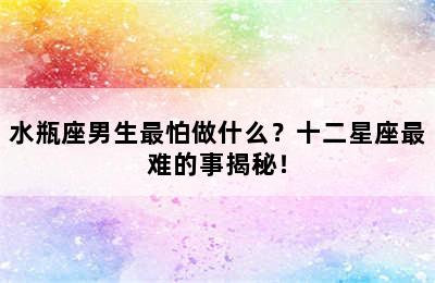 水瓶座男生最怕做什么？十二星座最难的事揭秘！