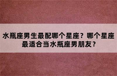 水瓶座男生最配哪个星座？哪个星座最适合当水瓶座男朋友？