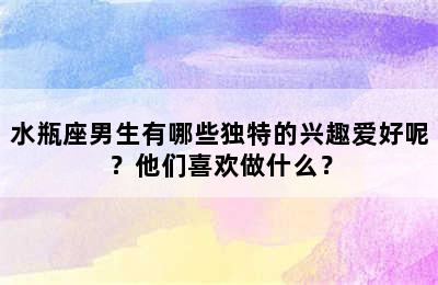 水瓶座男生有哪些独特的兴趣爱好呢？他们喜欢做什么？