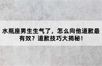 水瓶座男生生气了，怎么向他道歉最有效？道歉技巧大揭秘！