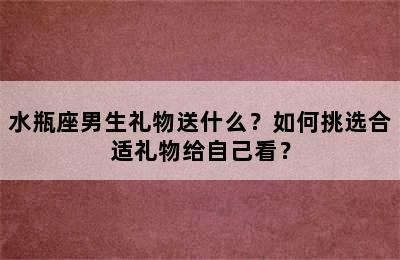 水瓶座男生礼物送什么？如何挑选合适礼物给自己看？