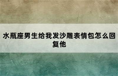 水瓶座男生给我发沙雕表情包怎么回复他