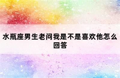 水瓶座男生老问我是不是喜欢他怎么回答