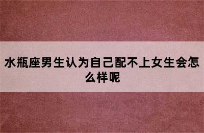 水瓶座男生认为自己配不上女生会怎么样呢