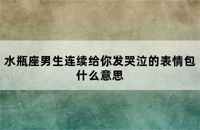 水瓶座男生连续给你发哭泣的表情包什么意思