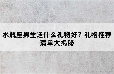水瓶座男生送什么礼物好？礼物推荐清单大揭秘
