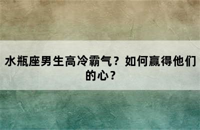 水瓶座男生高冷霸气？如何赢得他们的心？