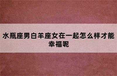 水瓶座男白羊座女在一起怎么样才能幸福呢