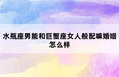 水瓶座男能和巨蟹座女人般配嘛婚姻怎么样