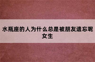 水瓶座的人为什么总是被朋友遗忘呢女生