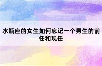 水瓶座的女生如何忘记一个男生的前任和现任