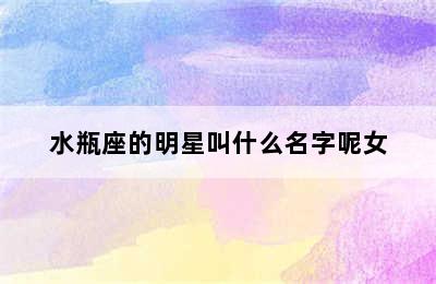 水瓶座的明星叫什么名字呢女