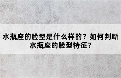 水瓶座的脸型是什么样的？如何判断水瓶座的脸型特征？