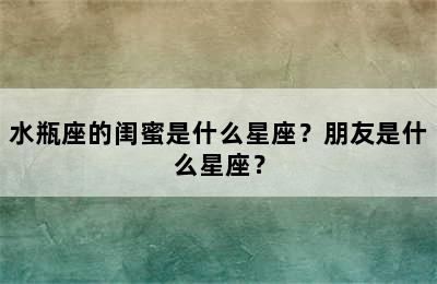 水瓶座的闺蜜是什么星座？朋友是什么星座？