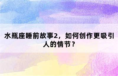 水瓶座睡前故事2，如何创作更吸引人的情节？