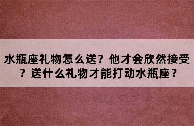 水瓶座礼物怎么送？他才会欣然接受？送什么礼物才能打动水瓶座？