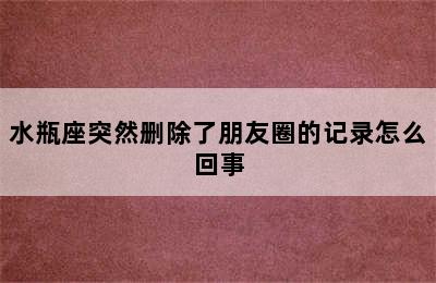 水瓶座突然删除了朋友圈的记录怎么回事