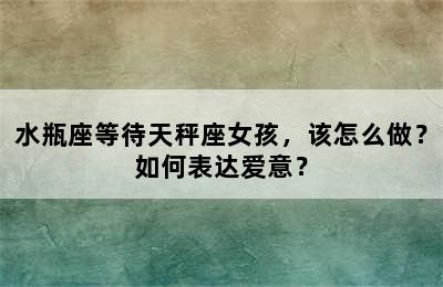 水瓶座等待天秤座女孩，该怎么做？如何表达爱意？