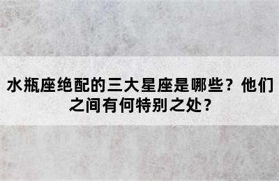 水瓶座绝配的三大星座是哪些？他们之间有何特别之处？