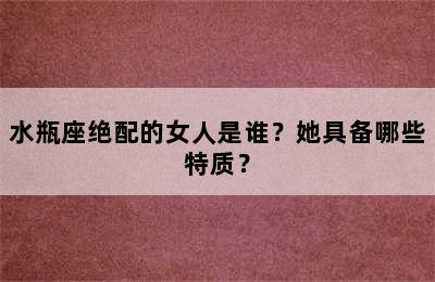 水瓶座绝配的女人是谁？她具备哪些特质？