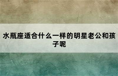 水瓶座适合什么一样的明星老公和孩子呢