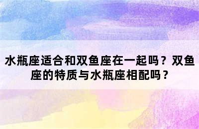 水瓶座适合和双鱼座在一起吗？双鱼座的特质与水瓶座相配吗？