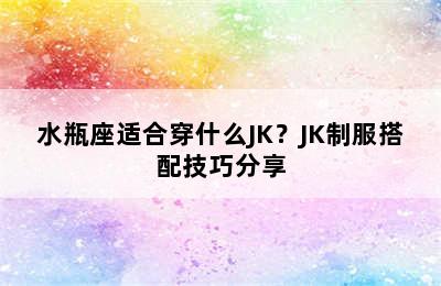 水瓶座适合穿什么JK？JK制服搭配技巧分享