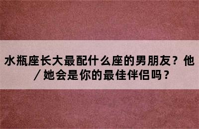 水瓶座长大最配什么座的男朋友？他／她会是你的最佳伴侣吗？