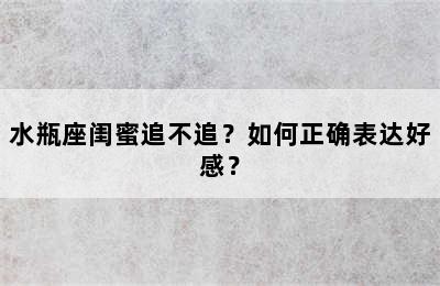 水瓶座闺蜜追不追？如何正确表达好感？