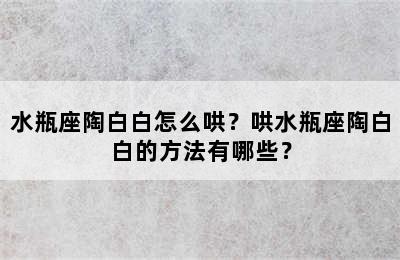 水瓶座陶白白怎么哄？哄水瓶座陶白白的方法有哪些？
