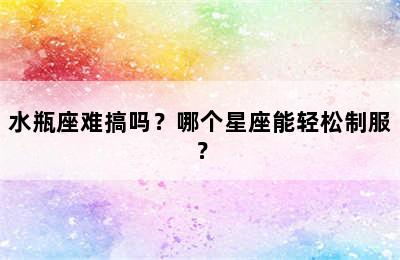 水瓶座难搞吗？哪个星座能轻松制服？