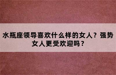 水瓶座领导喜欢什么样的女人？强势女人更受欢迎吗？