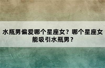 水瓶男偏爱哪个星座女？哪个星座女能吸引水瓶男？